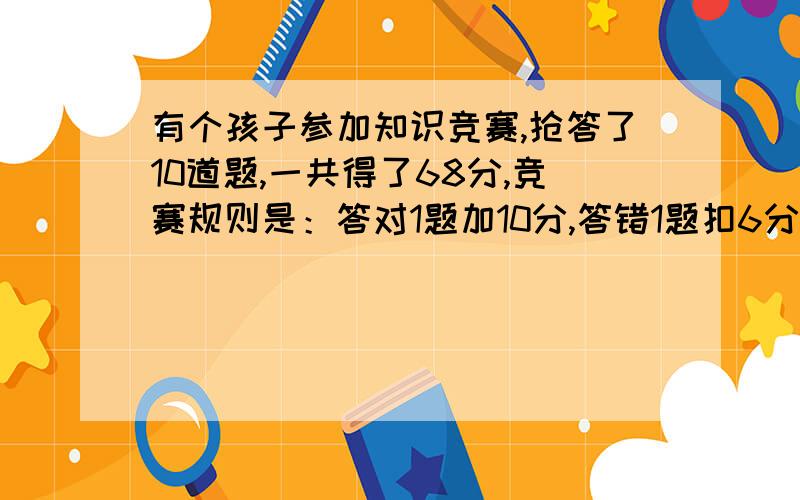 有个孩子参加知识竞赛,抢答了10道题,一共得了68分,竞赛规则是：答对1题加10分,答错1题扣6分,问孩子答