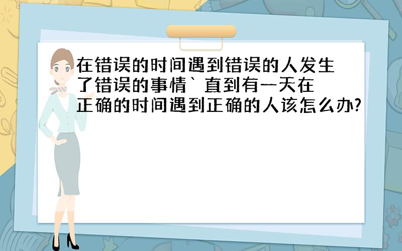 在错误的时间遇到错误的人发生了错误的事情` 直到有一天在正确的时间遇到正确的人该怎么办?