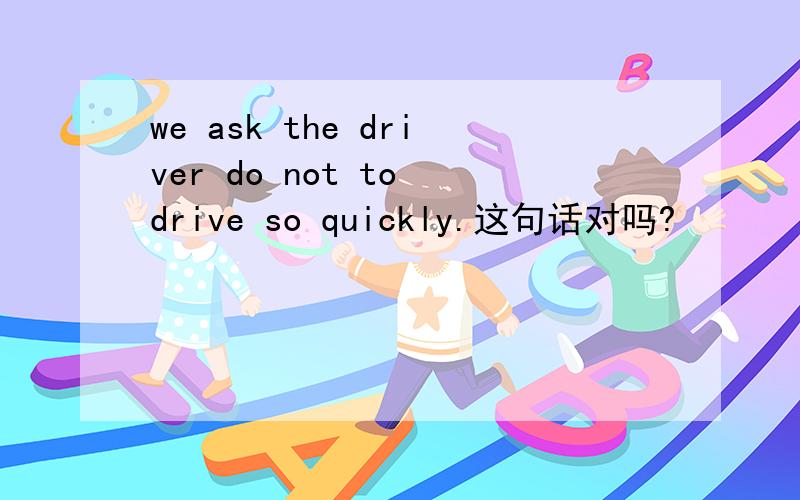 we ask the driver do not to drive so quickly.这句话对吗?