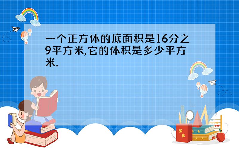 一个正方体的底面积是16分之9平方米,它的体积是多少平方米.