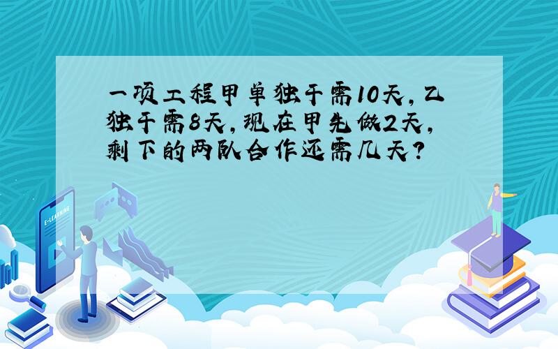 一项工程甲单独干需10天,乙独干需8天,现在甲先做2天,剩下的两队合作还需几天?