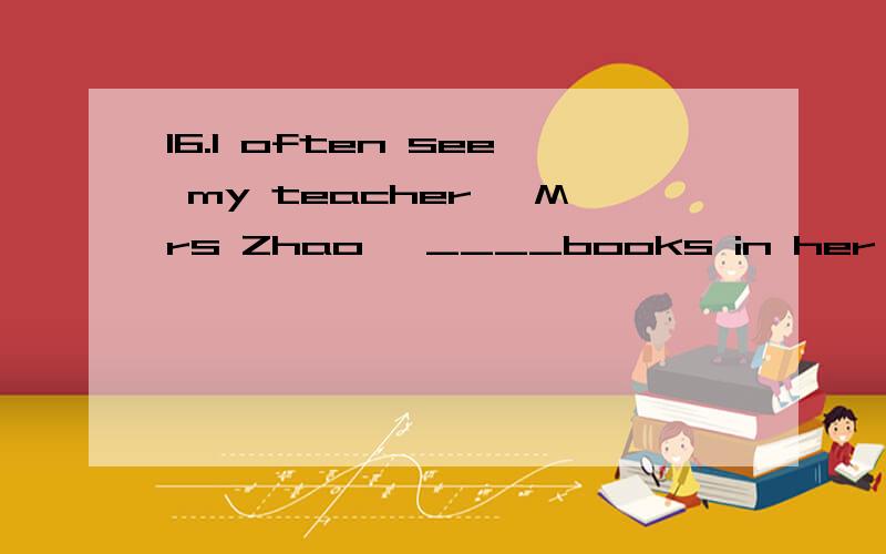 16.I often see my teacher ,Mrs Zhao ,____books in her office