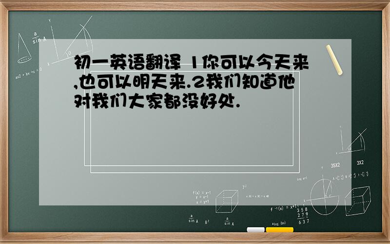 初一英语翻译 1你可以今天来,也可以明天来.2我们知道他对我们大家都没好处.