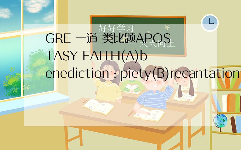 GRE 一道 类比题APOSTASY FAITH(A)benediction：piety(B)recantation：h