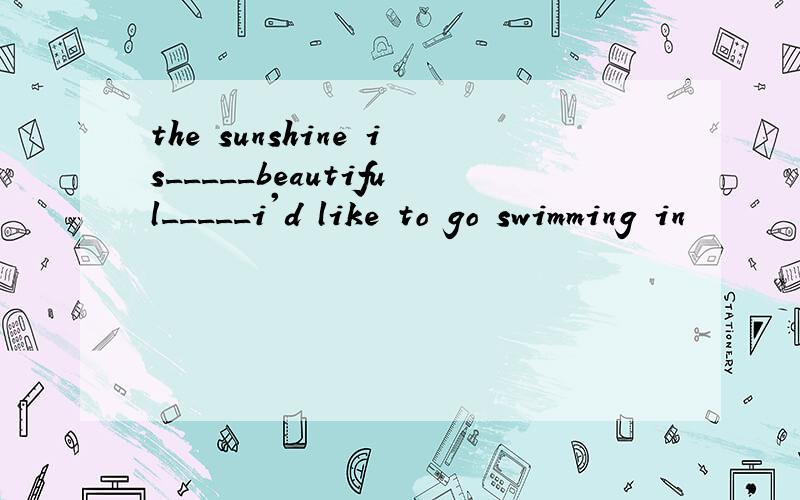 the sunshine is_____beautiful_____i'd like to go swimming in