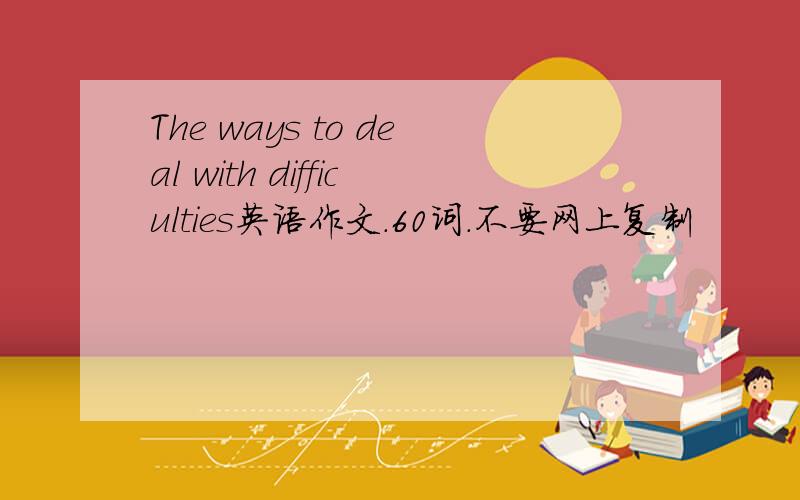 The ways to deal with difficulties英语作文.60词.不要网上复制