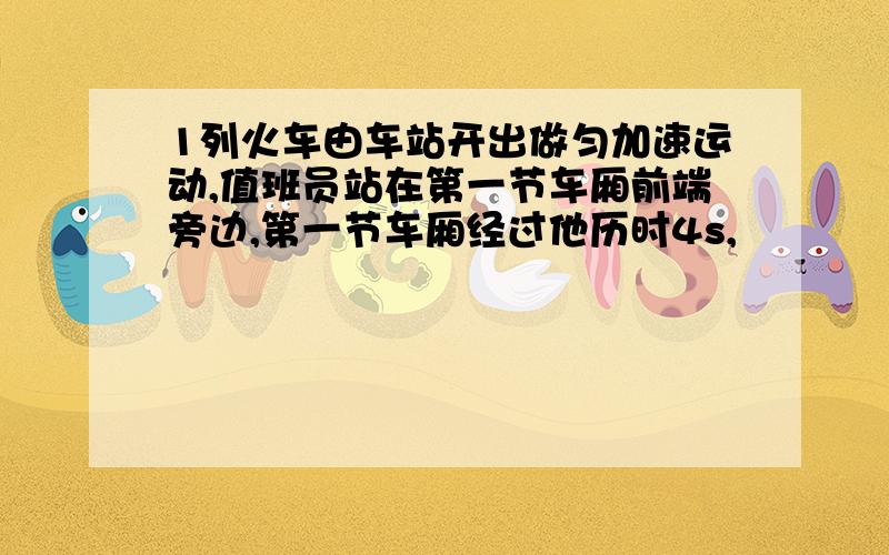 1列火车由车站开出做匀加速运动,值班员站在第一节车厢前端旁边,第一节车厢经过他历时4s,