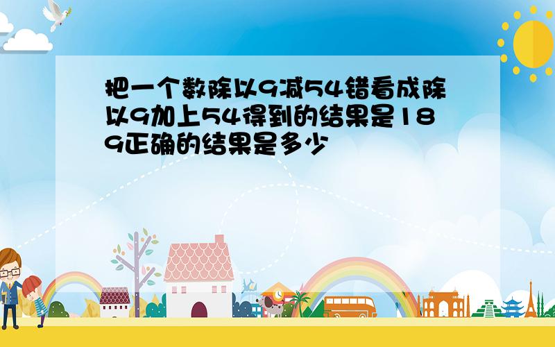 把一个数除以9减54错看成除以9加上54得到的结果是189正确的结果是多少