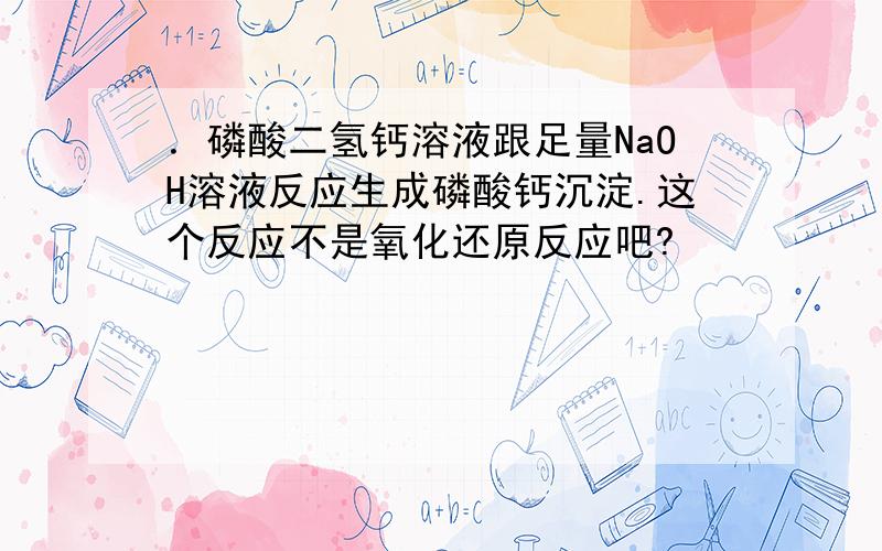 ．磷酸二氢钙溶液跟足量NaOH溶液反应生成磷酸钙沉淀.这个反应不是氧化还原反应吧?