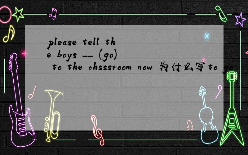 please tell the boys __ (go) to the chsssroom now 为什么写to go