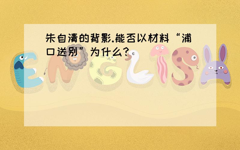 朱自清的背影.能否以材料“浦口送别”为什么?