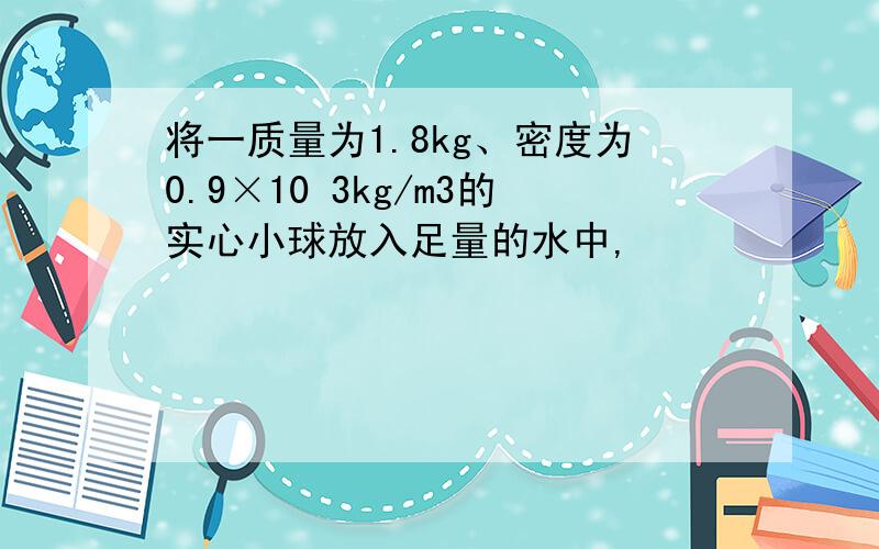 将一质量为1.8kg、密度为0.9×10 3kg/m3的实心小球放入足量的水中,