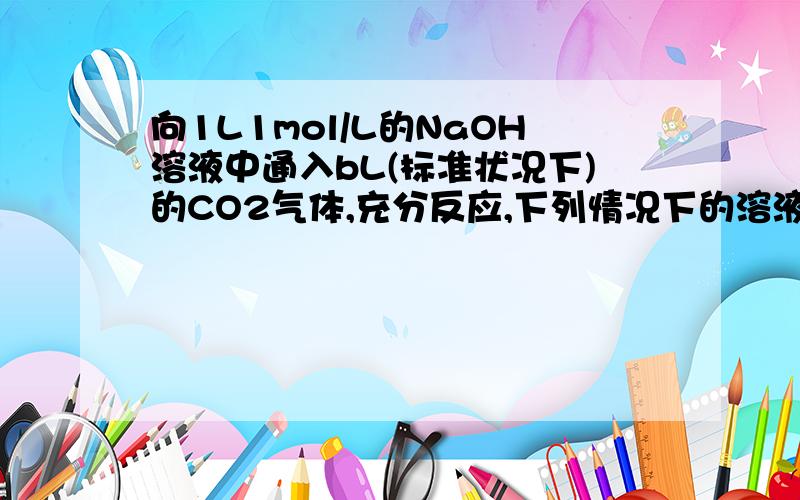 向1L1mol/L的NaOH溶液中通入bL(标准状况下)的CO2气体,充分反应,下列情况下的溶液中有关粒子浓度关系正确的