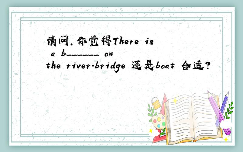 请问,你觉得There is a b______ on the river.bridge 还是boat 合适?