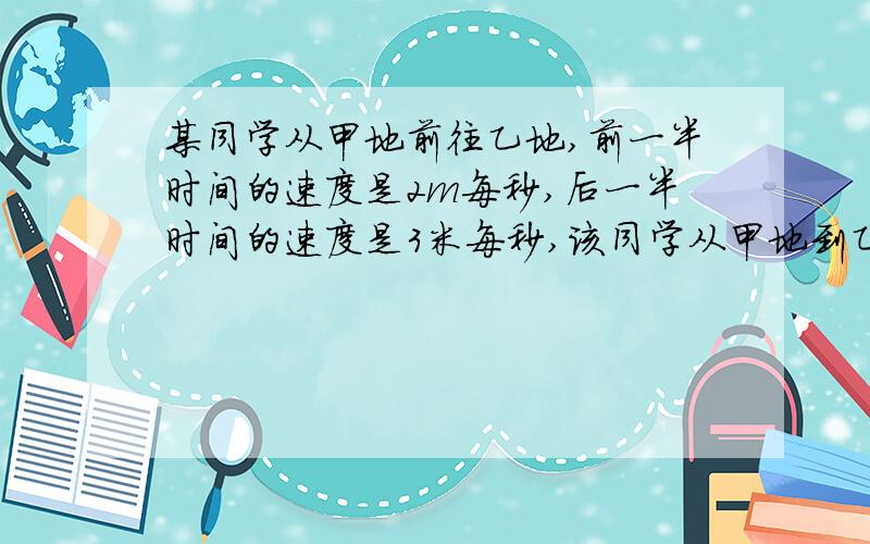 某同学从甲地前往乙地,前一半时间的速度是2m每秒,后一半时间的速度是3米每秒,该同学从甲地到乙地全程的