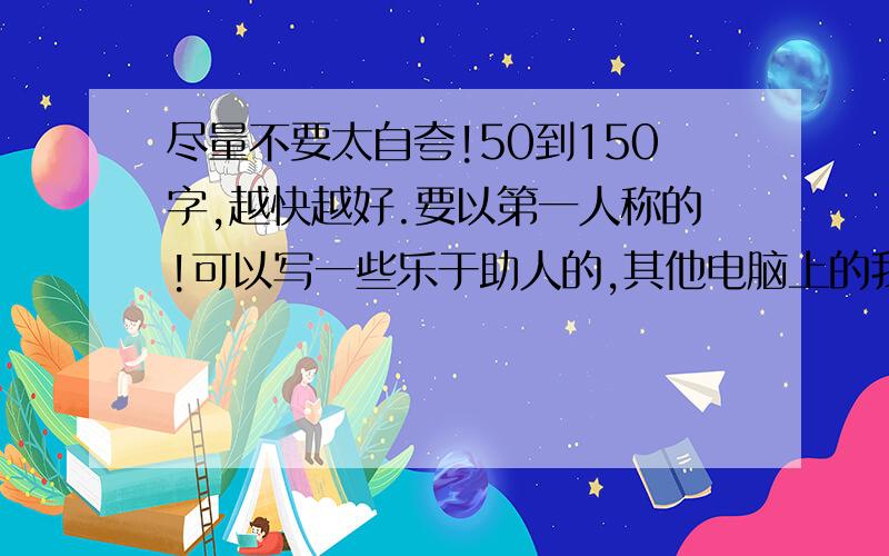 尽量不要太自夸!50到150字,越快越好.要以第一人称的!可以写一些乐于助人的,其他电脑上的我都看了,不要那些,了