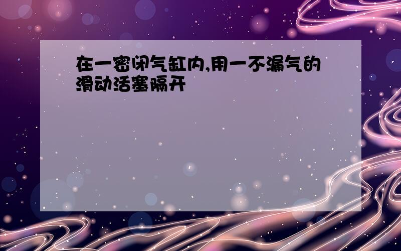 在一密闭气缸内,用一不漏气的滑动活塞隔开