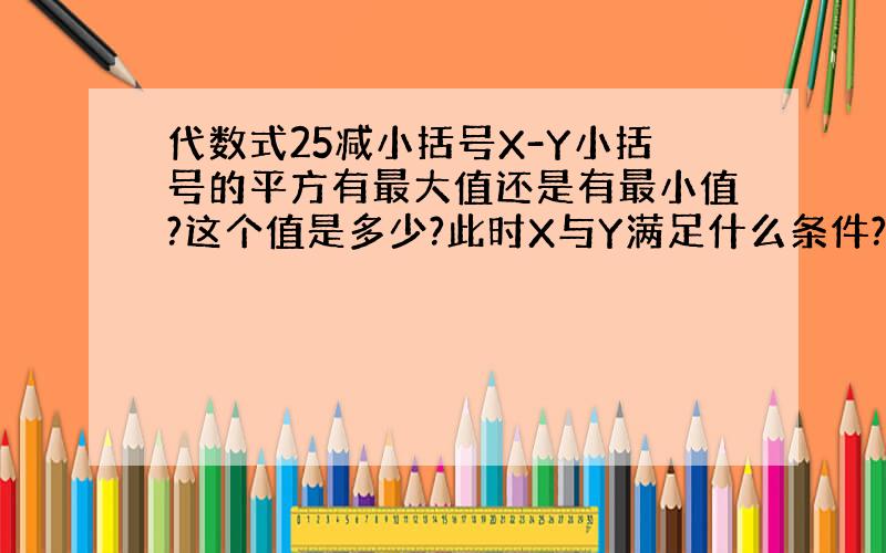 代数式25减小括号X-Y小括号的平方有最大值还是有最小值?这个值是多少?此时X与Y满足什么条件?