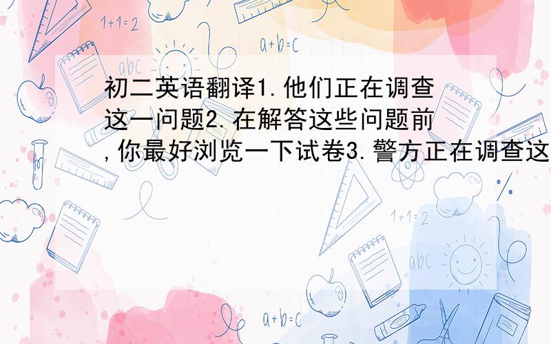 初二英语翻译1.他们正在调查这一问题2.在解答这些问题前,你最好浏览一下试卷3.警方正在调查这一案件4.多累的一天选词填