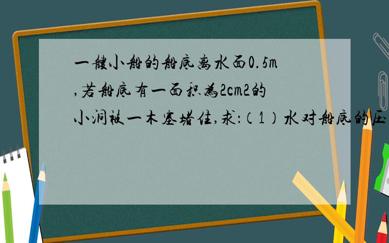 一艘小船的船底离水面0.5m,若船底有一面积为2cm2的小洞被一木塞堵住,求：（1）水对船底的压强为多少Pa