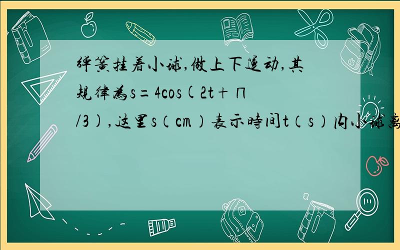 弹簧挂着小球,做上下运动,其规律为s=4cos(2t+∏/3),这里s（cm）表示时间t（s）内小球离开平衡位置的距离