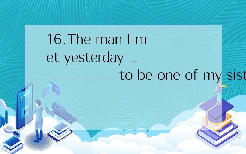 16.The man I met yesterday _______ to be one of my sister’s