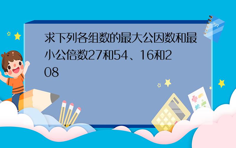 求下列各组数的最大公因数和最小公倍数27和54、16和208