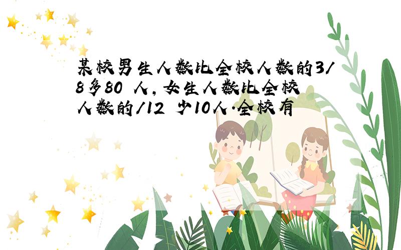 某校男生人数比全校人数的3/8多80 人,女生人数比全校人数的/12 少10人.全校有