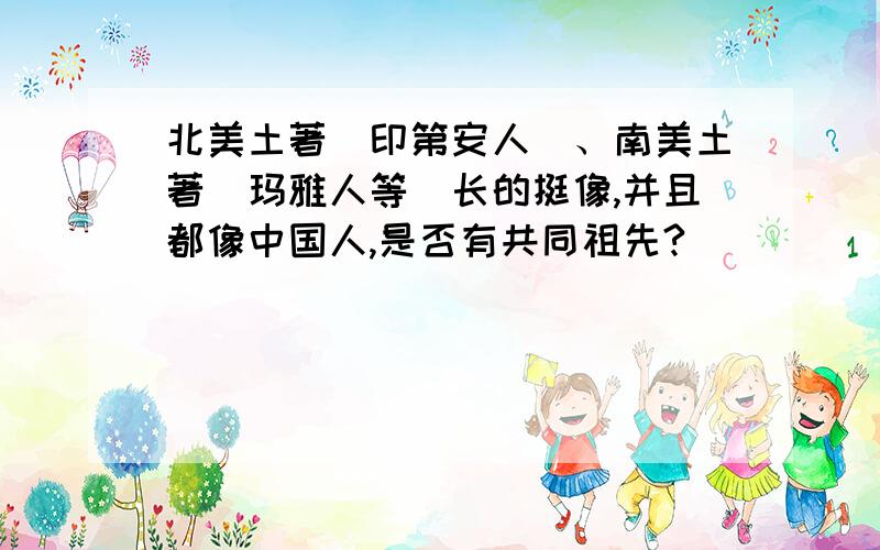 北美土著（印第安人）、南美土著（玛雅人等）长的挺像,并且都像中国人,是否有共同祖先?