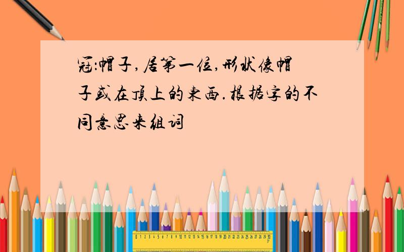 冠：帽子,居第一位,形状像帽子或在顶上的东西.根据字的不同意思来组词