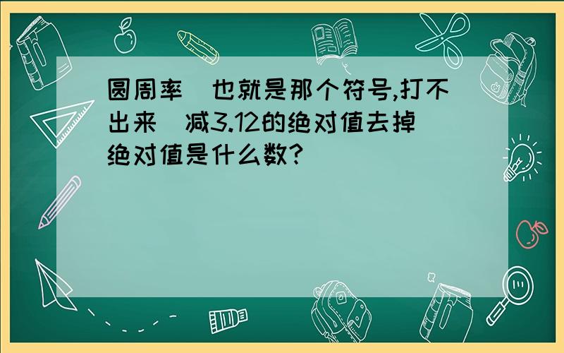 圆周率(也就是那个符号,打不出来)减3.12的绝对值去掉绝对值是什么数?