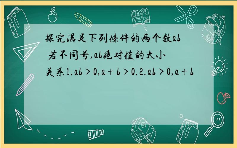 探究满足下列条件的两个数ab 若不同号,ab绝对值的大小关系1.ab>0,a+b>0.2.ab>0,a+b