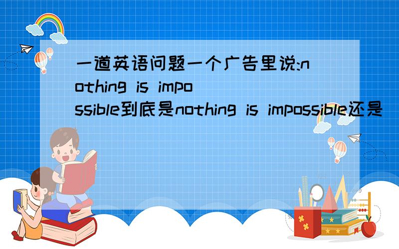 一道英语问题一个广告里说:nothing is impossible到底是nothing is impossible还是