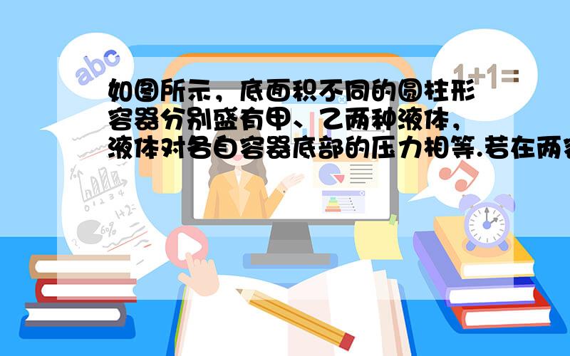 如图所示，底面积不同的圆柱形容器分别盛有甲、乙两种液体，液体对各自容器底部的压力相等.若在两容器中分别抽出相同高度的液体