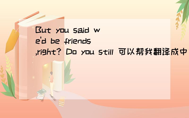 But you said we'd be friends,right? Do you still 可以帮我翻译成中文吗?