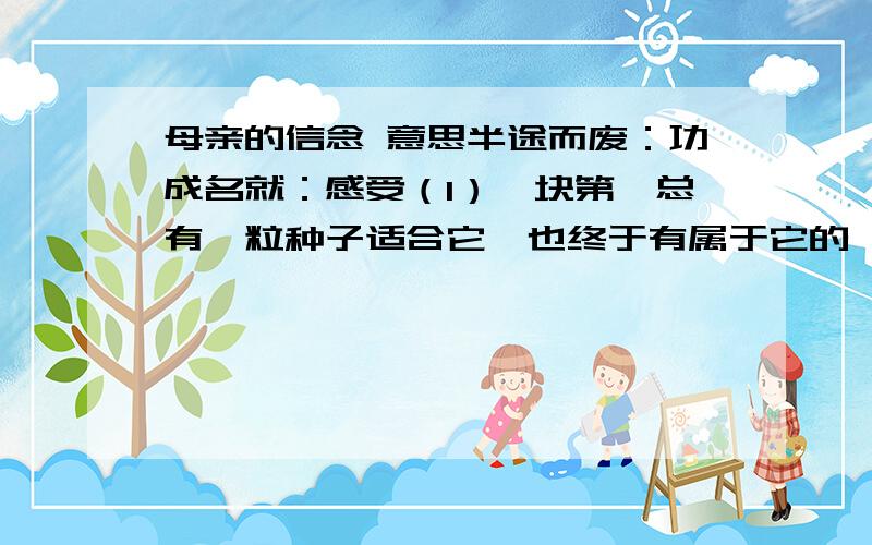 母亲的信念 意思半途而废：功成名就：感受（1）一块第,总有一粒种子适合它,也终于有属于它的一片收成.（2）母亲恒久不觉得