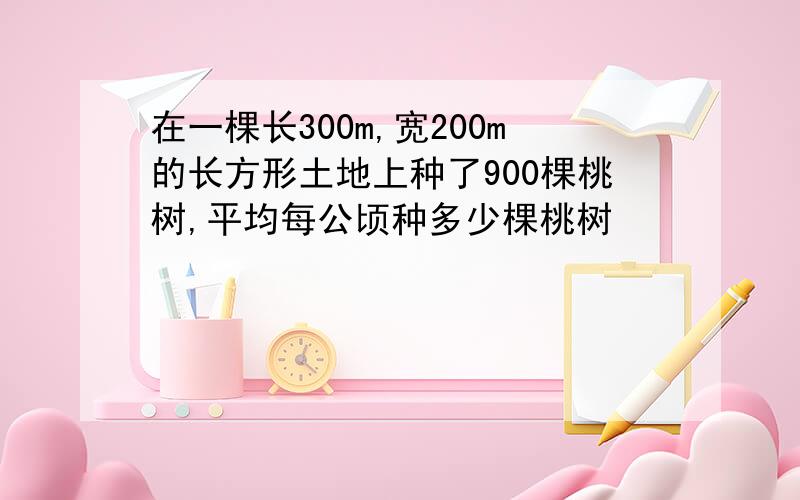 在一棵长300m,宽200m的长方形土地上种了900棵桃树,平均每公顷种多少棵桃树