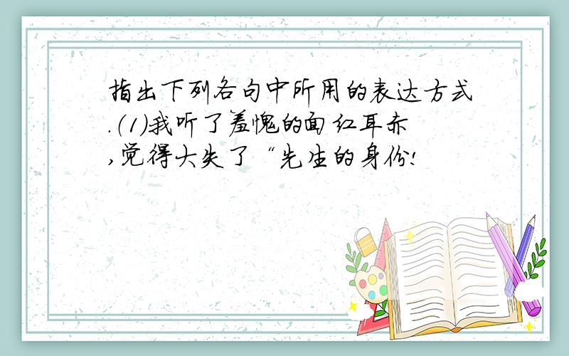 指出下列各句中所用的表达方式.（1）我听了羞愧的面红耳赤,觉得大失了“先生的身份!