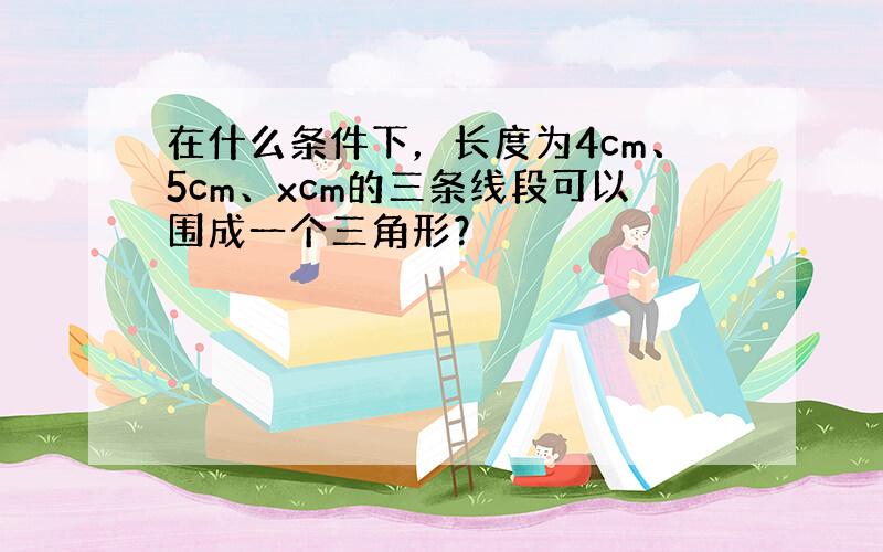 在什么条件下，长度为4cm、5cm、xcm的三条线段可以围成一个三角形？