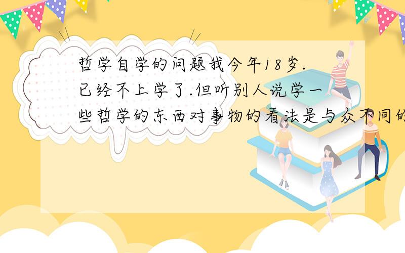 哲学自学的问题我今年18岁.已经不上学了.但听别人说学一些哲学的东西对事物的看法是与众不同的.所以想自学一下.初学应该看