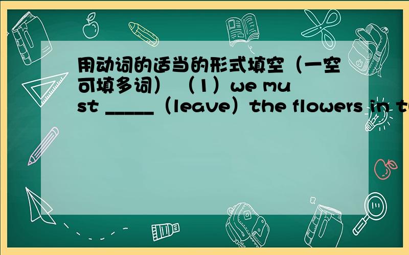 用动词的适当的形式填空（一空可填多词） （1）we must _____（leave）the flowers in th