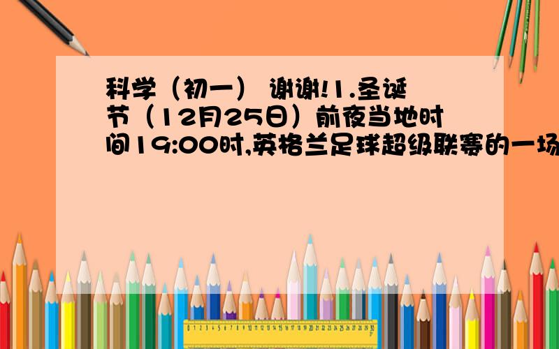 科学（初一） 谢谢!1.圣诞节（12月25日）前夜当地时间19:00时,英格兰足球超级联赛的一场比赛将在伦敦开赛.深圳李