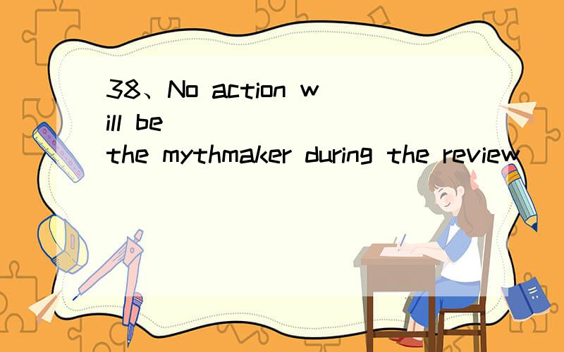 38、No action will be ______ the mythmaker during the review