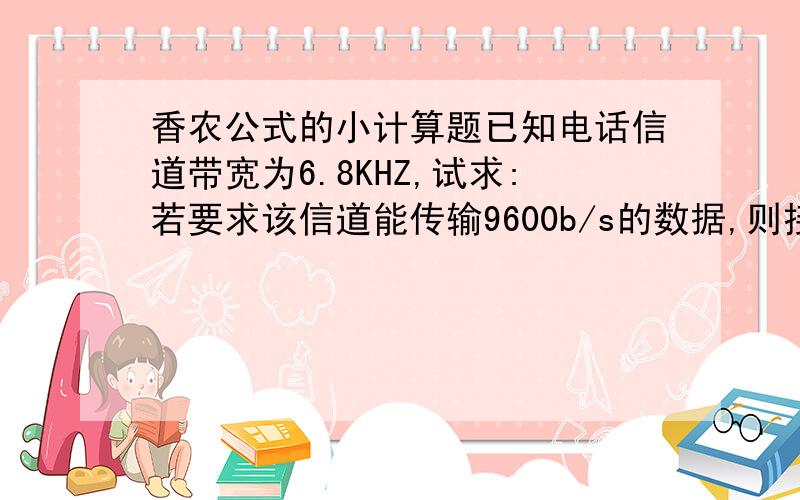 香农公式的小计算题已知电话信道带宽为6.8KHZ,试求:若要求该信道能传输9600b/s的数据,则接收端要求的最小信噪比