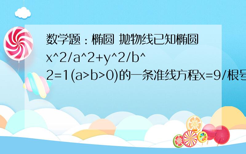 数学题：椭圆 抛物线已知椭圆x^2/a^2+y^2/b^2=1(a>b>0)的一条准线方程x=9/根号5,且该椭圆上的点