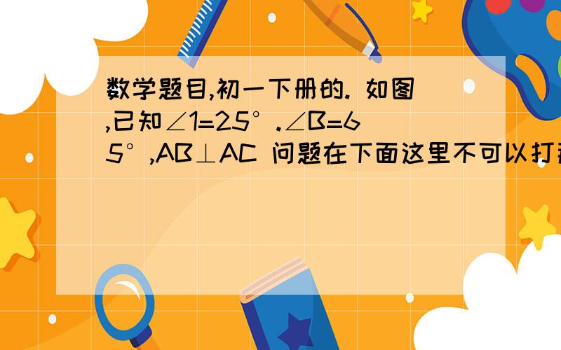 数学题目,初一下册的. 如图,已知∠1=25°.∠B=65°,AB⊥AC 问题在下面这里不可以打那么多的.