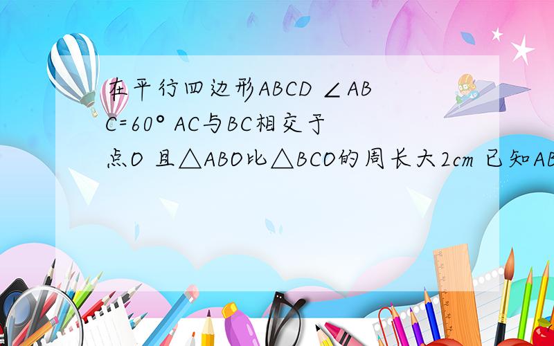 在平行四边形ABCD ∠ABC=60° AC与BC相交于点O 且△ABO比△BCO的周长大2cm 已知ABCD的周长为2