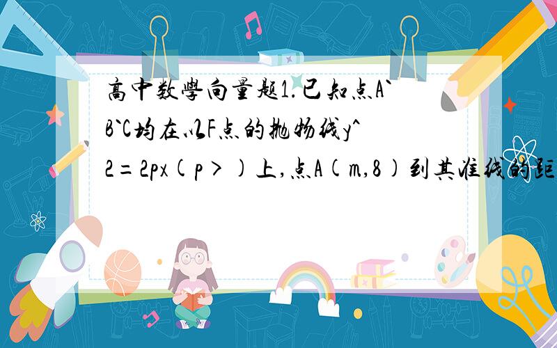 高中数学向量题1.已知点A`B`C均在以F点的抛物线y^2=2px(p>)上,点A(m,8)到其准线的距离是10,且点M