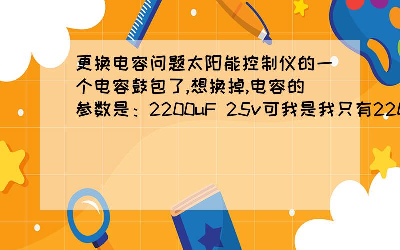 更换电容问题太阳能控制仪的一个电容鼓包了,想换掉,电容的参数是：2200uF 25v可我是我只有2200uF 10v的,