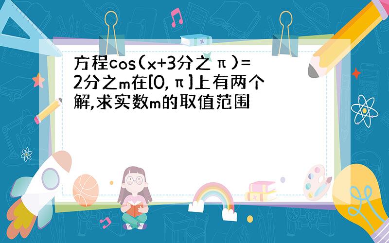 方程cos(x+3分之π)=2分之m在[0,π]上有两个解,求实数m的取值范围